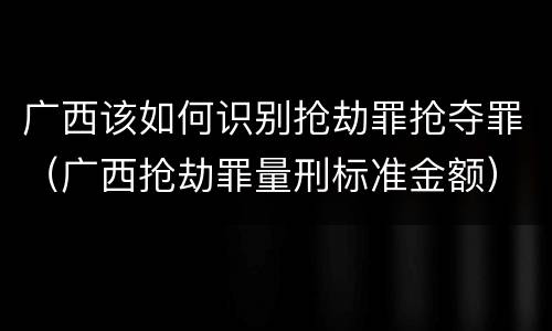 广西该如何识别抢劫罪抢夺罪（广西抢劫罪量刑标准金额）