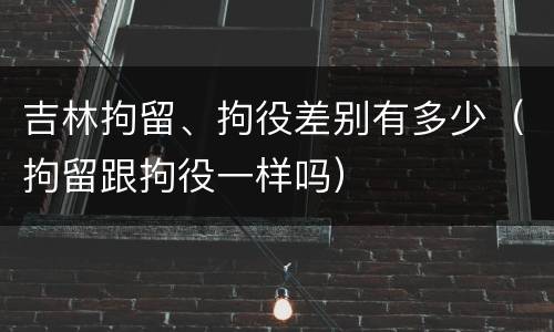 吉林拘留、拘役差别有多少（拘留跟拘役一样吗）