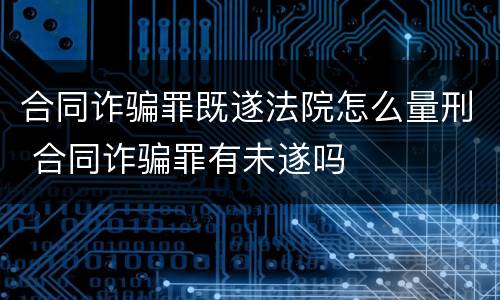 合同诈骗罪既遂法院怎么量刑 合同诈骗罪有未遂吗