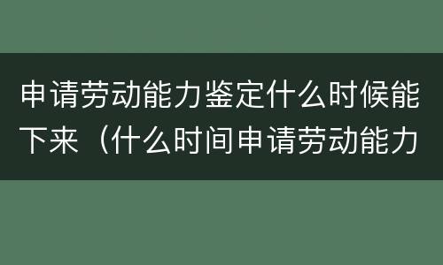 申请劳动能力鉴定什么时候能下来（什么时间申请劳动能力鉴定）