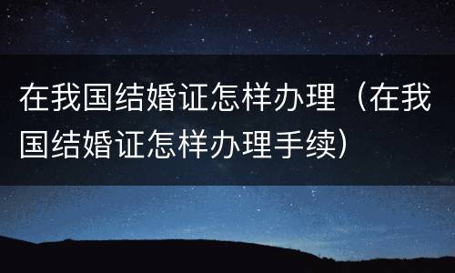 在我国结婚证怎样办理（在我国结婚证怎样办理手续）