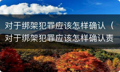 对于绑架犯罪应该怎样确认（对于绑架犯罪应该怎样确认责任）