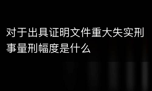 对于出具证明文件重大失实刑事量刑幅度是什么