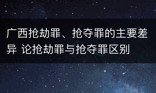 广西抢劫罪、抢夺罪的主要差异 论抢劫罪与抢夺罪区别