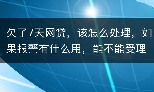 欠了7天网贷，该怎么处理，如果报警有什么用，能不能受理