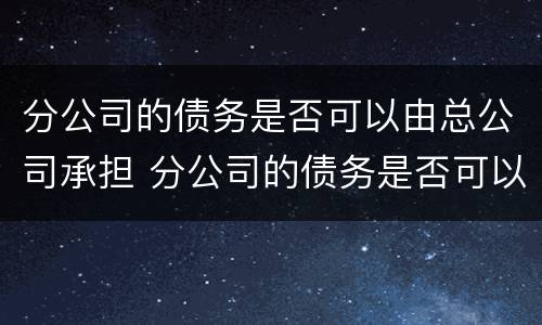 分公司的债务是否可以由总公司承担 分公司的债务是否可以由总公司承担责任