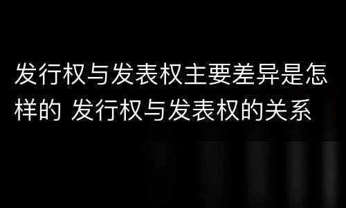 发行权与发表权主要差异是怎样的 发行权与发表权的关系