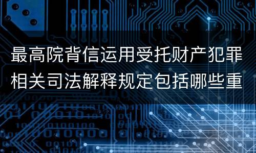 最高院背信运用受托财产犯罪相关司法解释规定包括哪些重要内容