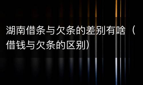 湖南借条与欠条的差别有啥（借钱与欠条的区别）