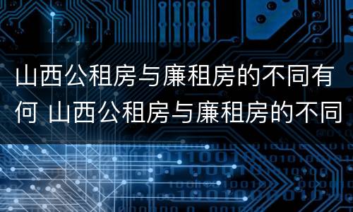 山西公租房与廉租房的不同有何 山西公租房与廉租房的不同有何区别