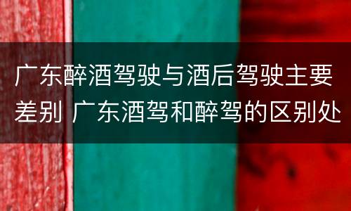 广东醉酒驾驶与酒后驾驶主要差别 广东酒驾和醉驾的区别处罚