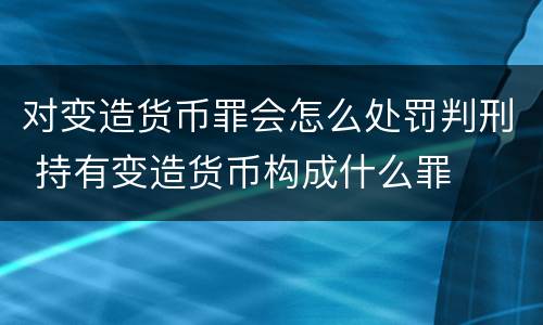 对变造货币罪会怎么处罚判刑 持有变造货币构成什么罪