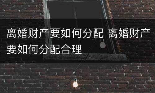 离婚财产要如何分配 离婚财产要如何分配合理