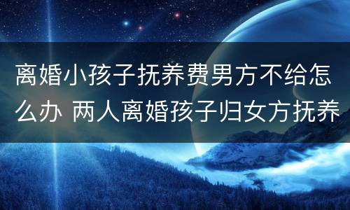 离婚小孩子抚养费男方不给怎么办 两人离婚孩子归女方抚养,男方不给抚养费怎么说