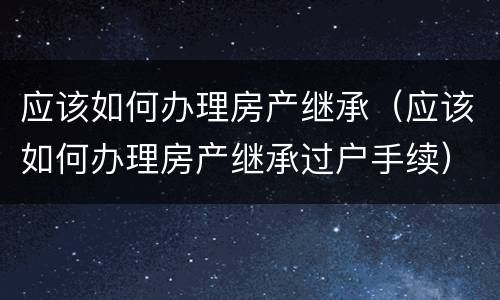 应该如何办理房产继承（应该如何办理房产继承过户手续）