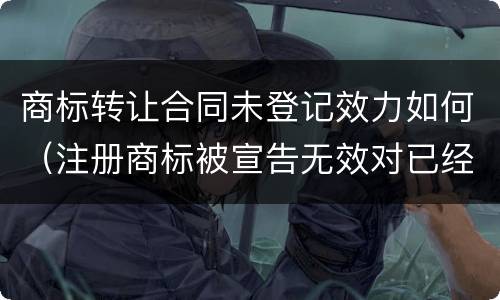 商标转让合同未登记效力如何（注册商标被宣告无效对已经履行的商标转让合同有何影响）