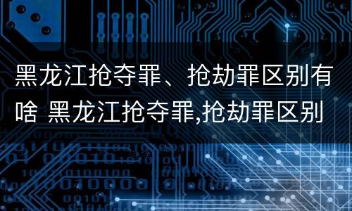 黑龙江抢夺罪、抢劫罪区别有啥 黑龙江抢夺罪,抢劫罪区别有啥