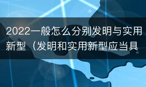 2022一般怎么分别发明与实用新型（发明和实用新型应当具备什么条件）