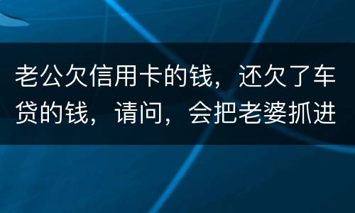 老公欠信用卡的钱，还欠了车贷的钱，请问，会把老婆抓进去吗？会有什么后果