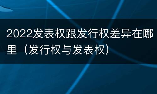 2022发表权跟发行权差异在哪里（发行权与发表权）