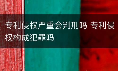 专利侵权严重会判刑吗 专利侵权构成犯罪吗