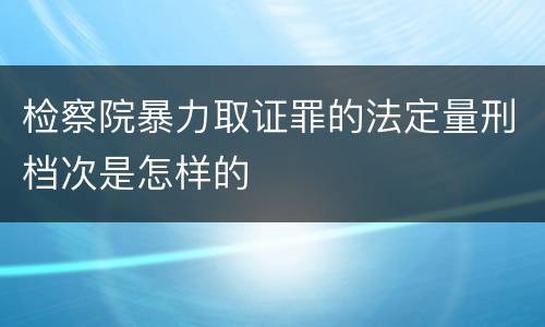 检察院暴力取证罪的法定量刑档次是怎样的