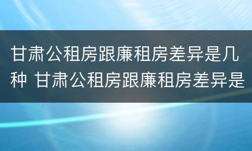 甘肃公租房跟廉租房差异是几种 甘肃公租房跟廉租房差异是几种原因