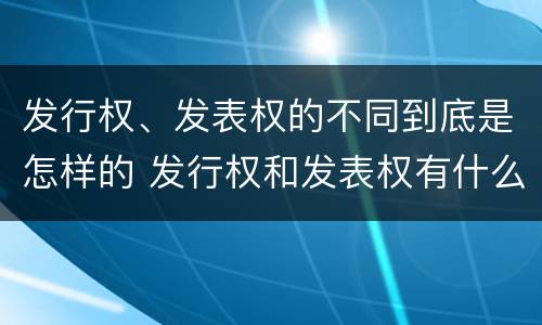 发行权、发表权的不同到底是怎样的 发行权和发表权有什么区别