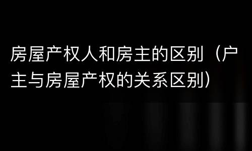 房屋产权人和房主的区别（户主与房屋产权的关系区别）