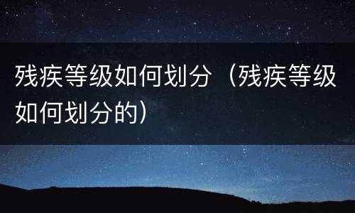 残疾等级如何划分（残疾等级如何划分的）