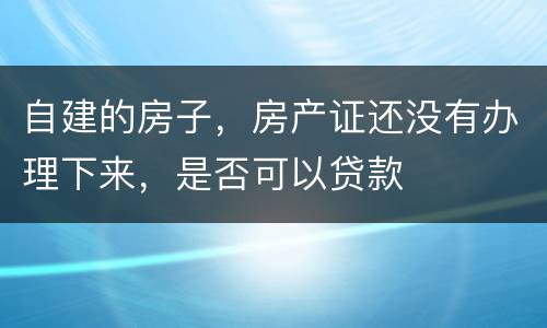 自建的房子，房产证还没有办理下来，是否可以贷款