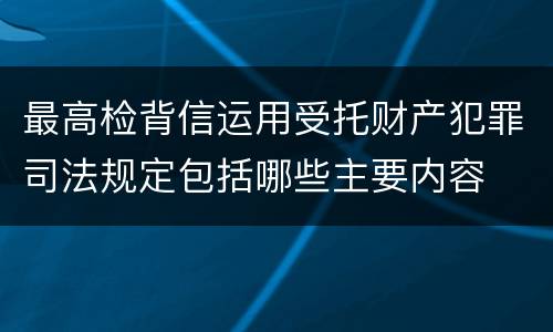 最高检背信运用受托财产犯罪司法规定包括哪些主要内容