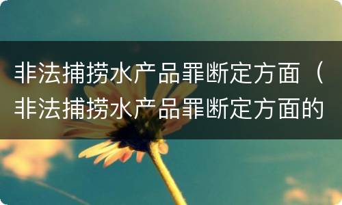 非法捕捞水产品罪断定方面（非法捕捞水产品罪断定方面的标准）