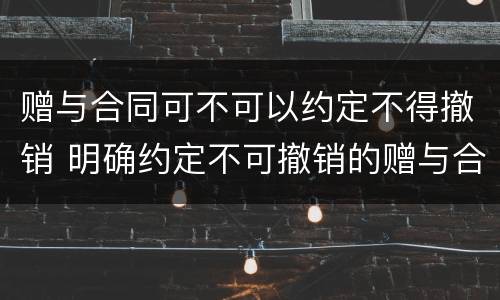 赠与合同可不可以约定不得撤销 明确约定不可撤销的赠与合同