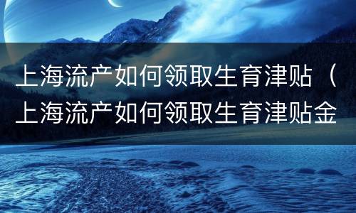 上海流产如何领取生育津贴（上海流产如何领取生育津贴金）