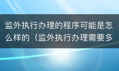 监外执行办理的程序可能是怎么样的（监外执行办理需要多久）