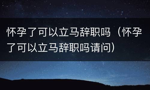 怀孕了可以立马辞职吗（怀孕了可以立马辞职吗请问）