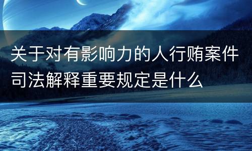 关于对有影响力的人行贿案件司法解释重要规定是什么