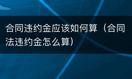 合同违约金应该如何算（合同法违约金怎么算）