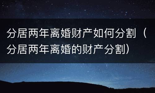 分居两年离婚财产如何分割（分居两年离婚的财产分割）