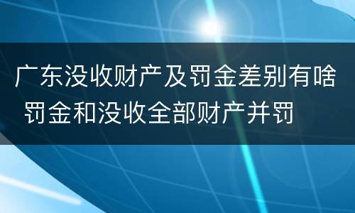 广东没收财产及罚金差别有啥 罚金和没收全部财产并罚