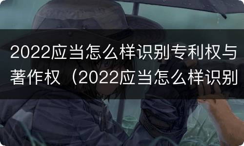 2022应当怎么样识别专利权与著作权（2022应当怎么样识别专利权与著作权证书）