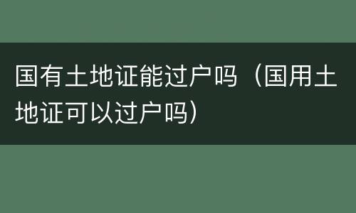 国有土地证能过户吗（国用土地证可以过户吗）