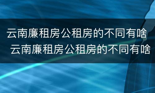 云南廉租房公租房的不同有啥 云南廉租房公租房的不同有啥区别