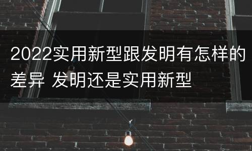 2022实用新型跟发明有怎样的差异 发明还是实用新型