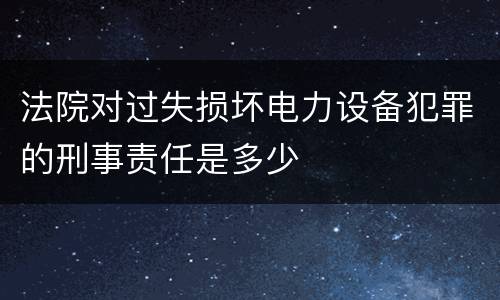 法院对过失损坏电力设备犯罪的刑事责任是多少