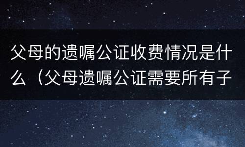 父母的遗嘱公证收费情况是什么（父母遗嘱公证需要所有子女都到场吗）