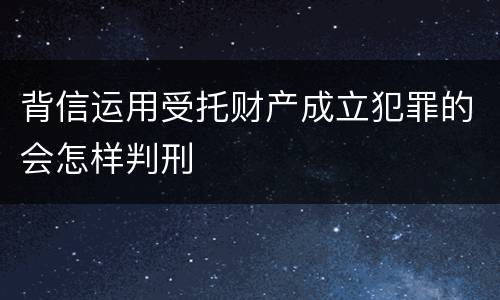 背信运用受托财产成立犯罪的会怎样判刑