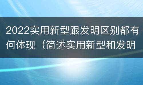 2022实用新型跟发明区别都有何体现（简述实用新型和发明的区别）