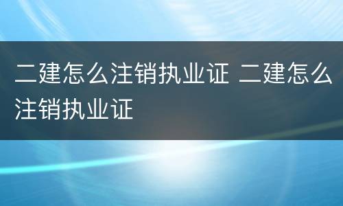 二建怎么注销执业证 二建怎么注销执业证